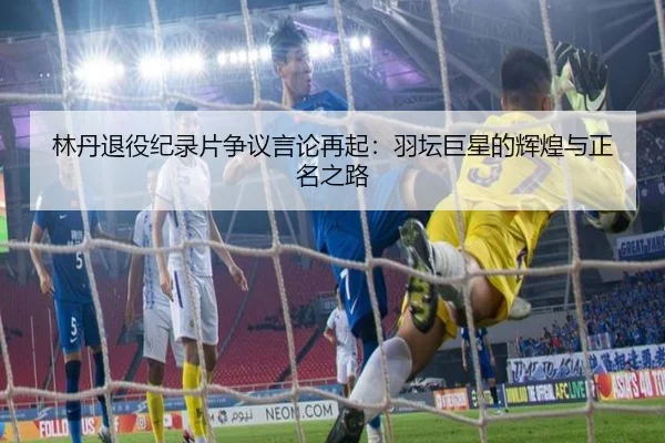 林丹退役纪录片争议言论再起:羽坛巨星的辉煌与正名之路