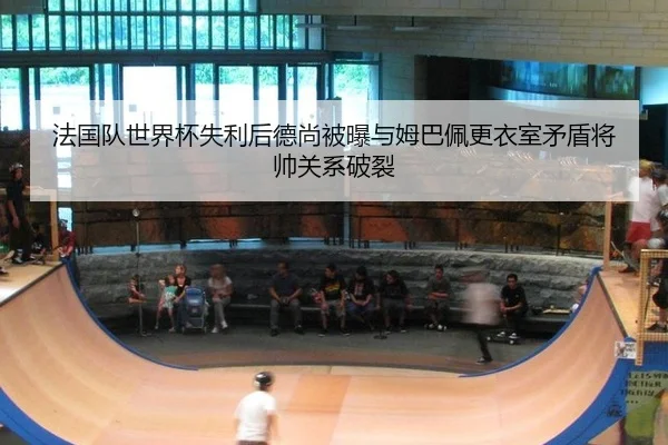 法国队世界杯失利后德尚被曝与姆巴佩更衣室矛盾将帅关系破裂